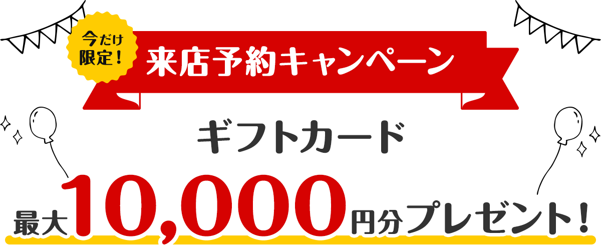 【来店予約キャンペーン】Web予約で最大10,000円分のギフトカードをプレゼント！
