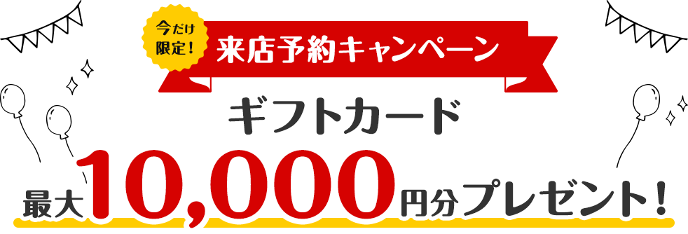 【来店予約キャンペーン】Web予約で最大10,000円分のギフトカードをプレゼント！